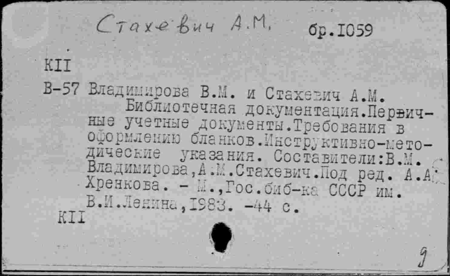 ﻿Ста	/4.М,	бр.1О59
КН
В-57 Владимирова В.М. и Стахевич А.М.
Библиотечная до кумен тация.Первичные учетные документы.Требования в оформлению бланков.Инструктивно-методические указания. Составители:В.М. Владимирова,А.Л.Стахевич.под ред. А. А' Хренкова. - Б., Гос. би б-ка СССР им. В.И.Ленина, 198'3. -44 с.
КН	ж